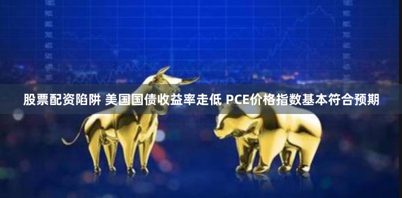 股票配资陷阱 美国国债收益率走低 PCE价格指数基本符合预期