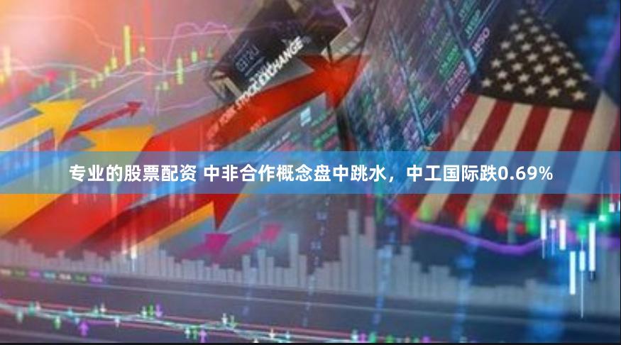 专业的股票配资 中非合作概念盘中跳水，中工国际跌0.69%