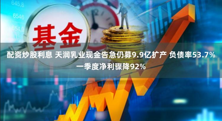 配资炒股利息 天润乳业现金告急仍募9.9亿扩产 负债率53.7%一季度净利骤降92%