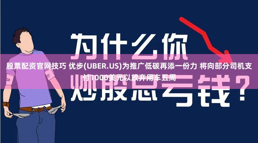 股票配资官网技巧 优步(UBER.US)为推广低碳再添一份力 将向部分司机支付1000美元以放弃用车五周