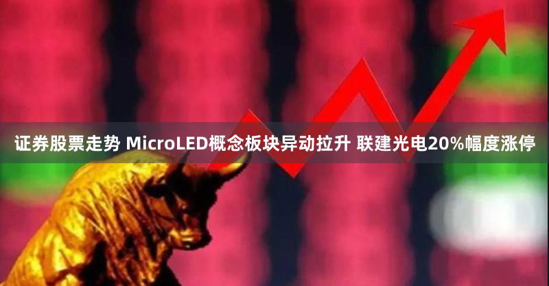 证券股票走势 MicroLED概念板块异动拉升 联建光电20%幅度涨停