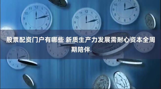 股票配资门户有哪些 新质生产力发展需耐心资本全周期陪伴