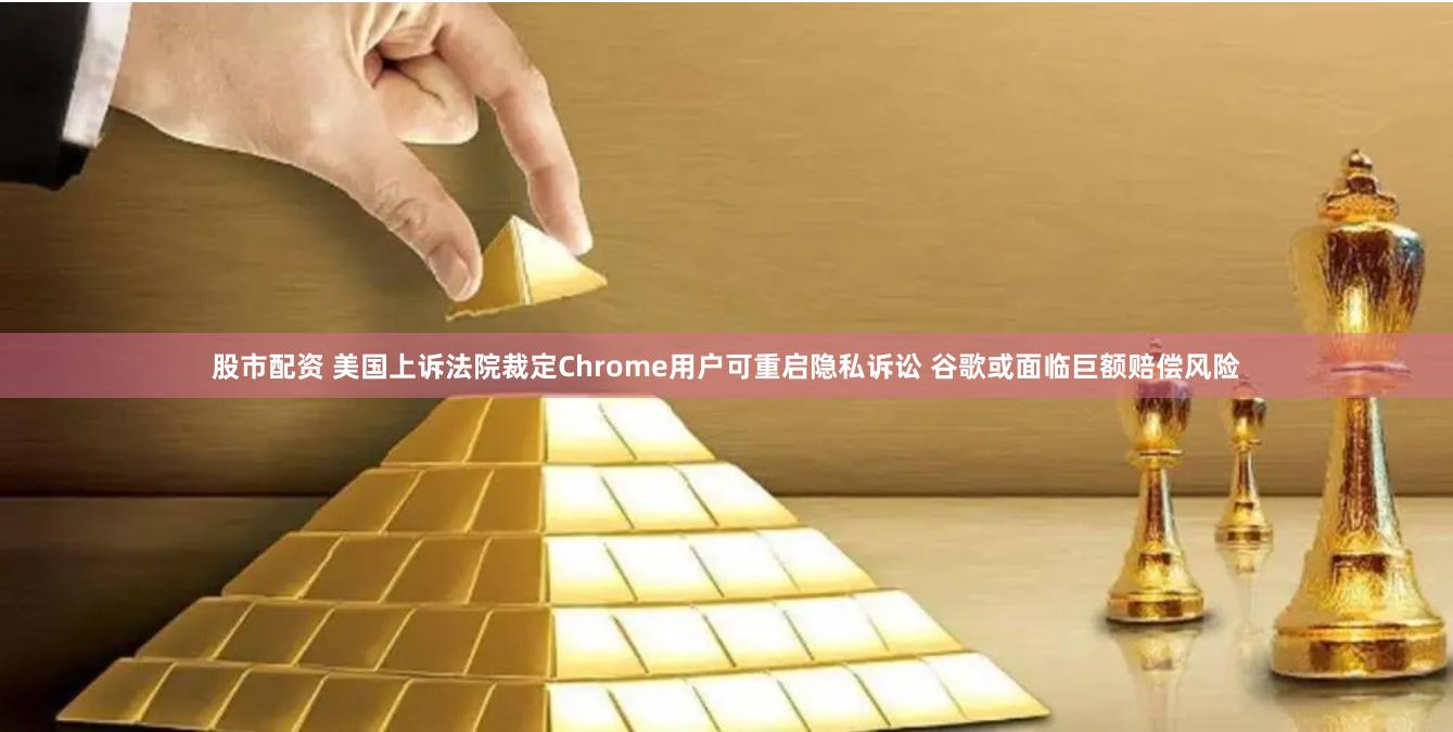 股市配资 美国上诉法院裁定Chrome用户可重启隐私诉讼 谷歌或面临巨额赔偿风险