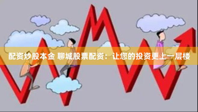 配资炒股本金 聊城股票配资：让您的投资更上一层楼