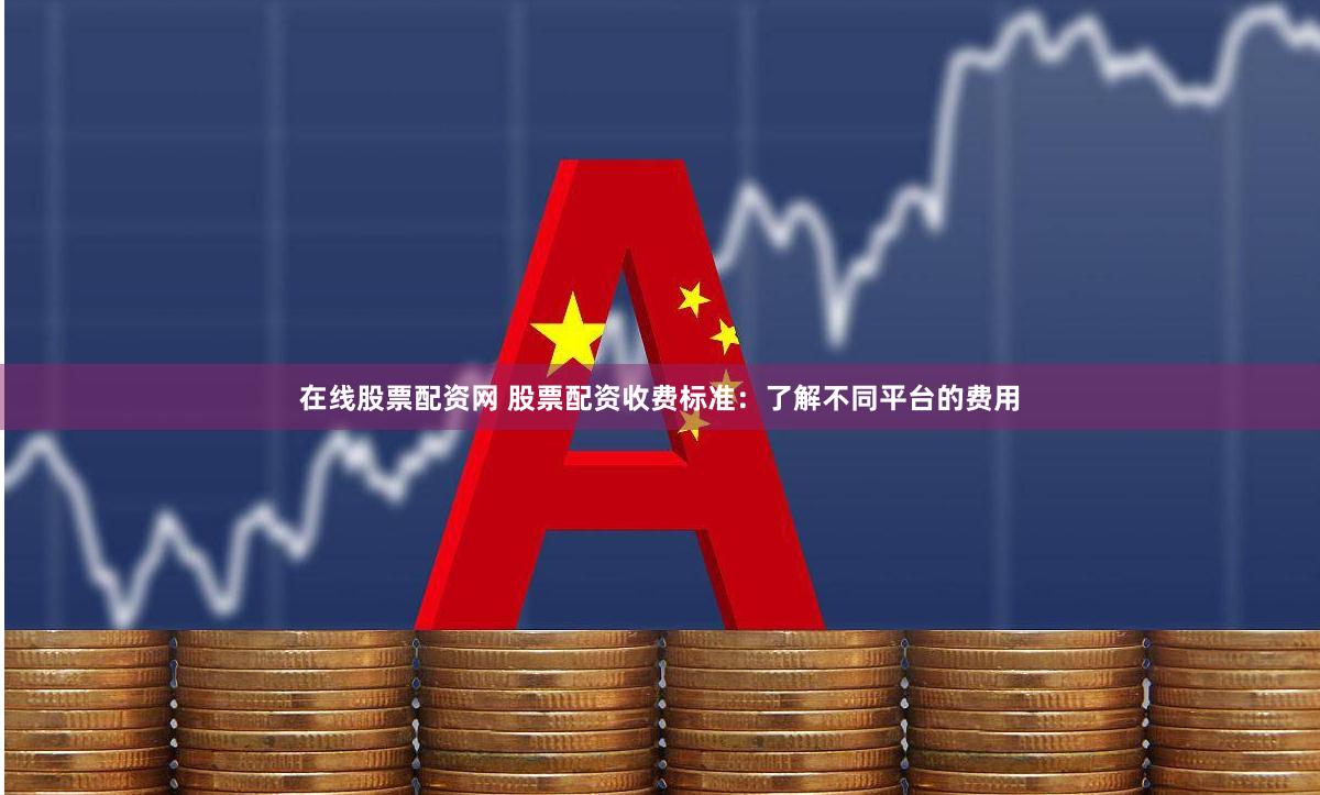 在线股票配资网 股票配资收费标准：了解不同平台的费用