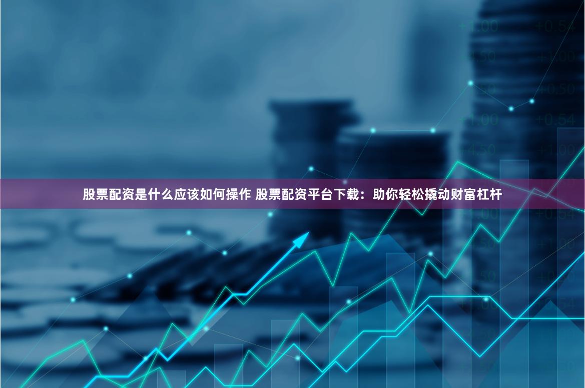 股票配资是什么应该如何操作 股票配资平台下载：助你轻松撬动财富杠杆
