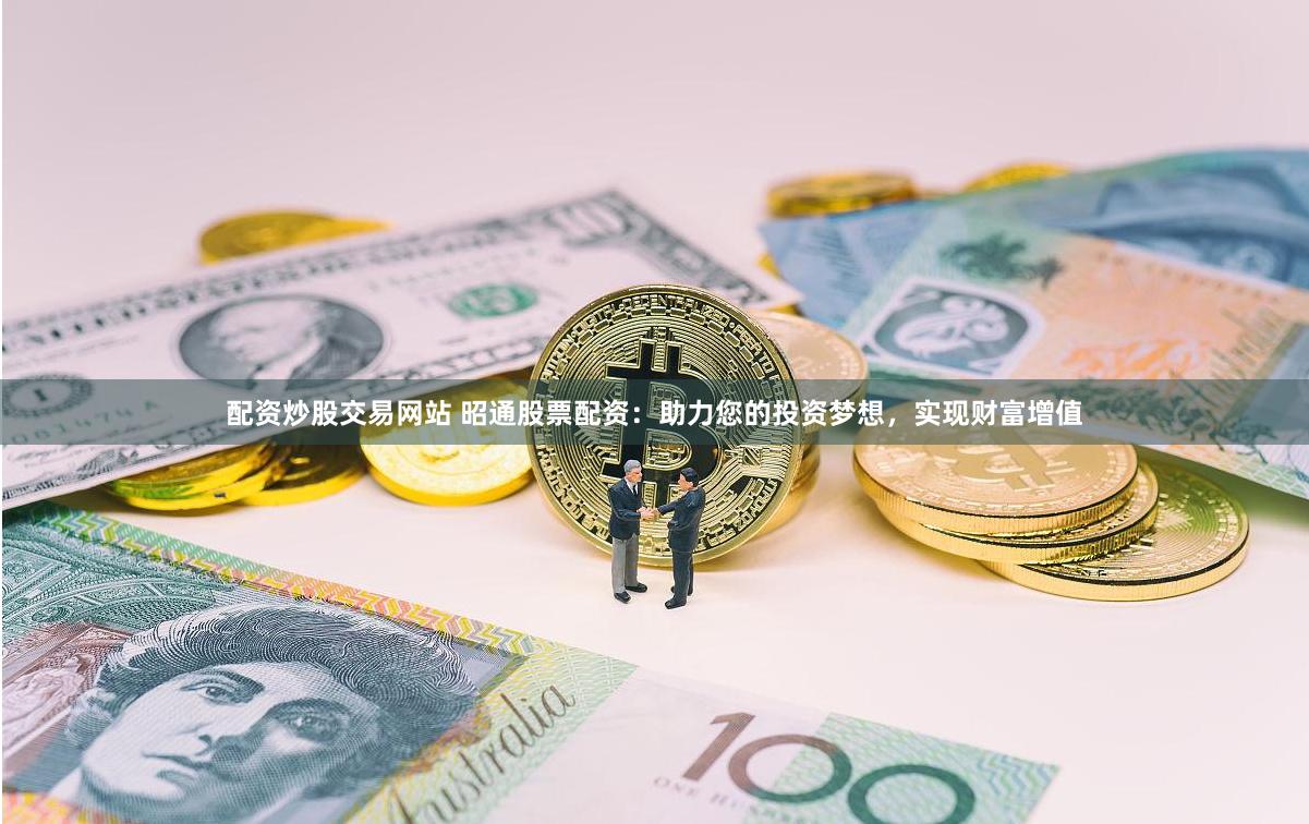 配资炒股交易网站 昭通股票配资：助力您的投资梦想，实现财富增值