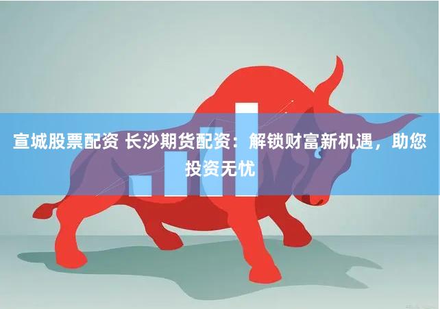 宣城股票配资 长沙期货配资：解锁财富新机遇，助您投资无忧