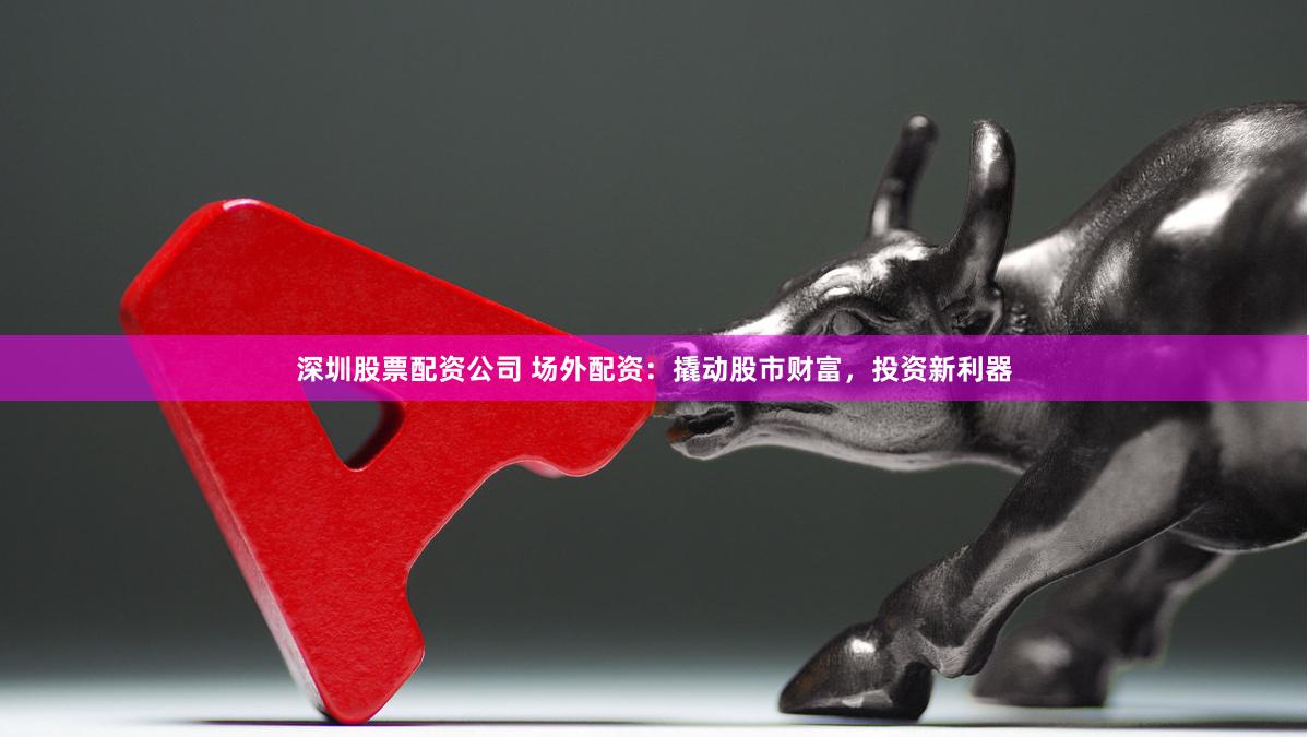 深圳股票配资公司 场外配资：撬动股市财富，投资新利器