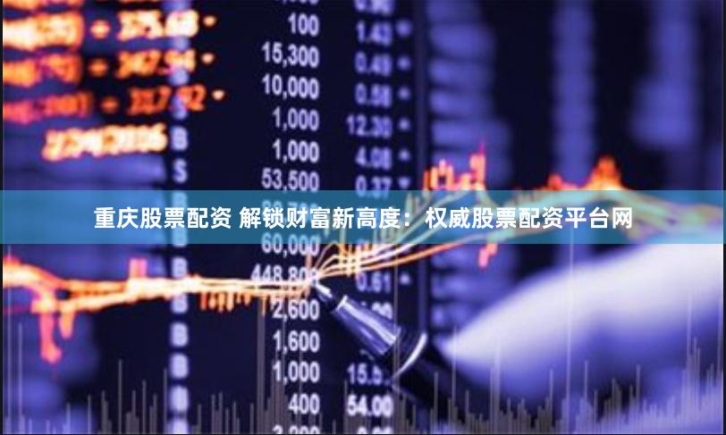 重庆股票配资 解锁财富新高度：权威股票配资平台网