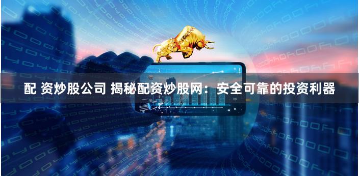 配 资炒股公司 揭秘配资炒股网：安全可靠的投资利器